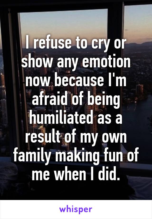 I refuse to cry or show any emotion now because I'm afraid of being humiliated as a result of my own family making fun of me when I did.