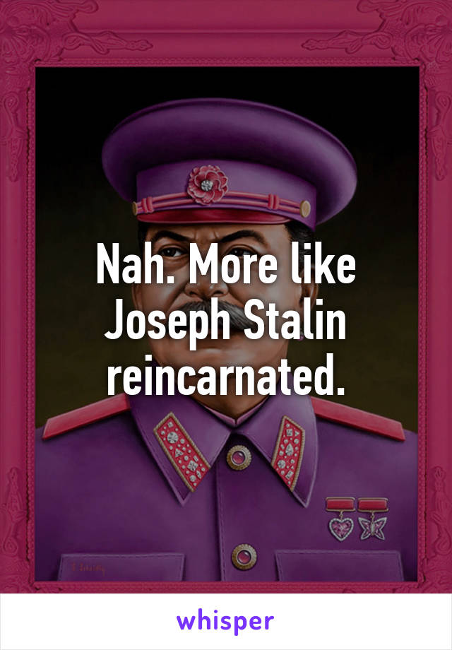 Nah. More like Joseph Stalin reincarnated.