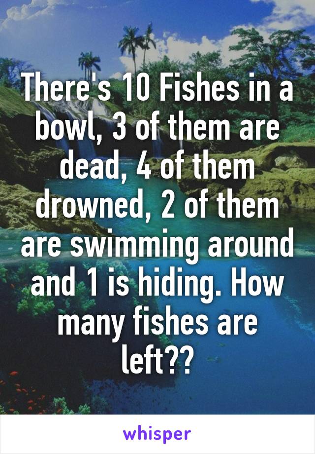 There's 10 Fishes in a bowl, 3 of them are dead, 4 of them drowned, 2 of them are swimming around and 1 is hiding. How many fishes are left??