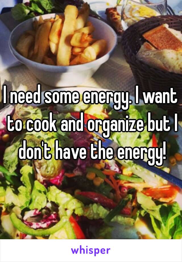 I need some energy. I want to cook and organize but I don't have the energy!