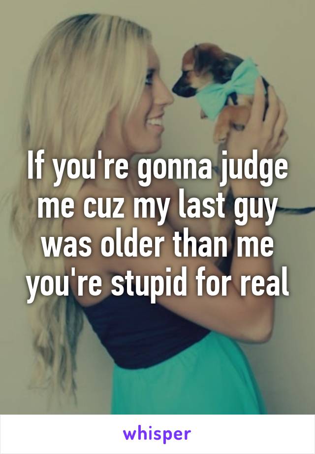 If you're gonna judge me cuz my last guy was older than me you're stupid for real