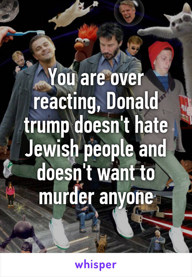 You are over reacting, Donald trump doesn't hate Jewish people and doesn't want to murder anyone