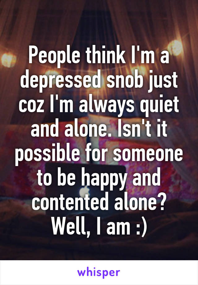 People think I'm a depressed snob just coz I'm always quiet and alone. Isn't it possible for someone to be happy and contented alone? Well, I am :)