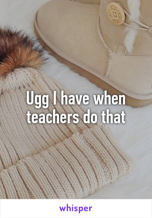 Ugg I have when teachers do that