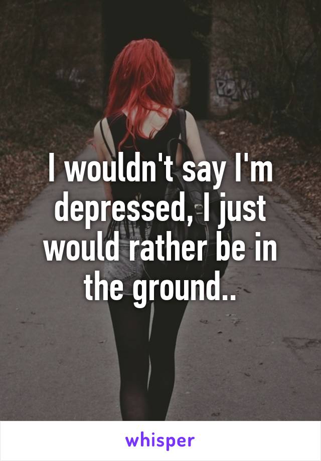 I wouldn't say I'm depressed, I just would rather be in the ground..