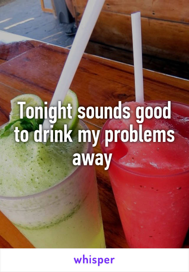 Tonight sounds good to drink my problems away 