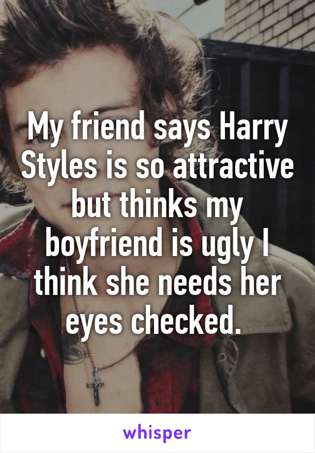 My friend says Harry Styles is so attractive but thinks my boyfriend is ugly I think she needs her eyes checked. 