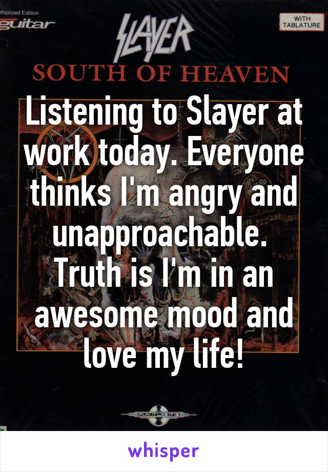 Listening to Slayer at work today. Everyone thinks I'm angry and unapproachable. 
Truth is I'm in an awesome mood and love my life!