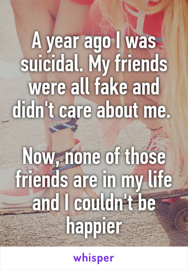 A year ago I was suicidal. My friends were all fake and didn't care about me. 

Now, none of those friends are in my life and I couldn't be happier