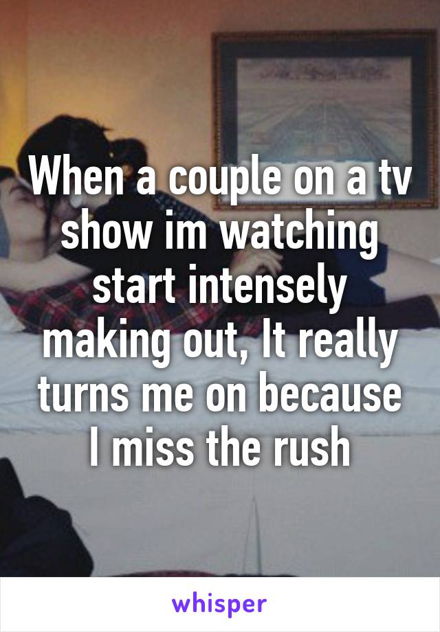 When a couple on a tv show im watching start intensely making out, It really turns me on because I miss the rush