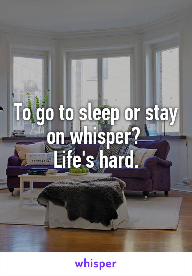 To go to sleep or stay on whisper? 
Life's hard.