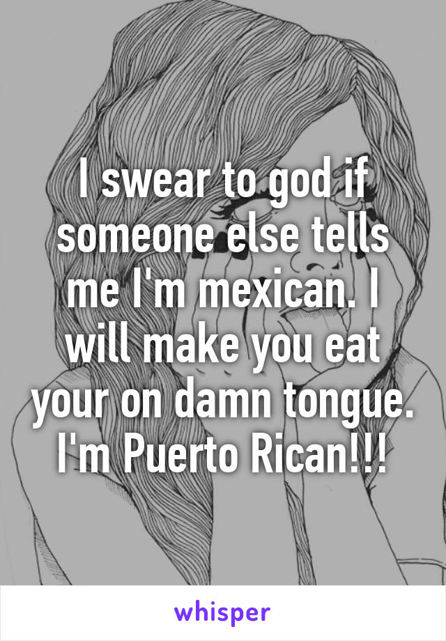 I swear to god if someone else tells me I'm mexican. I will make you eat your on damn tongue.
I'm Puerto Rican!!!