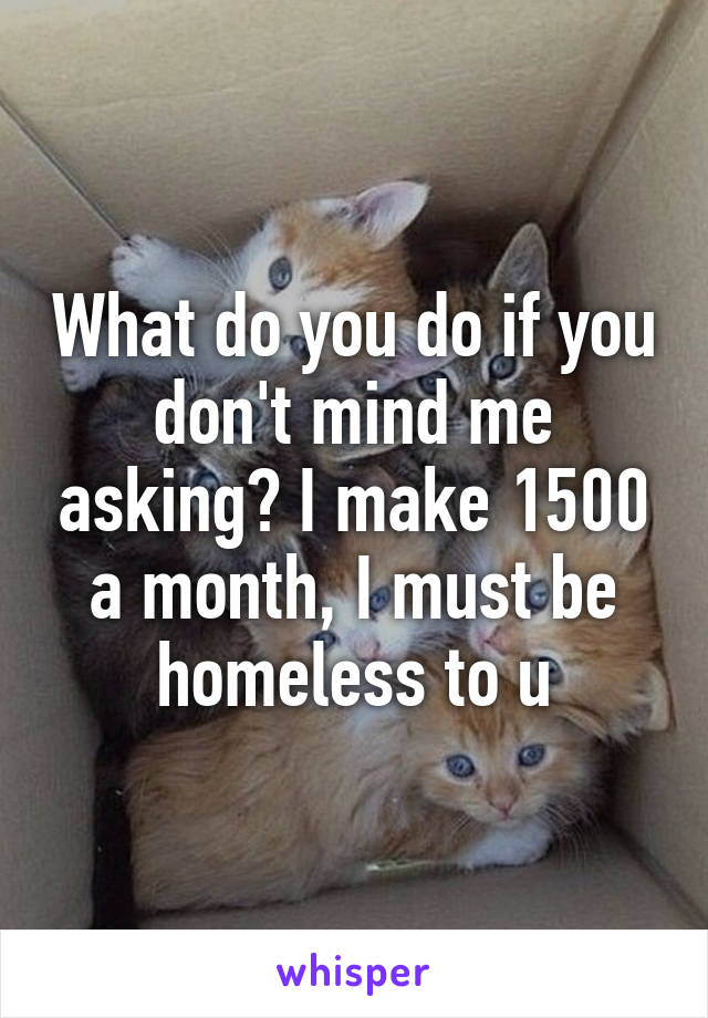 What do you do if you don't mind me asking? I make 1500 a month, I must be homeless to u