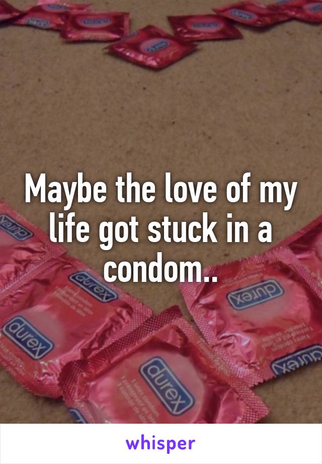 Maybe the love of my life got stuck in a condom..