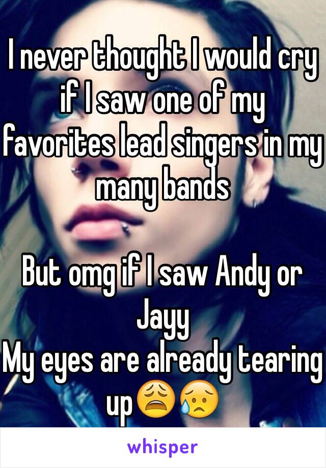 I never thought I would cry if I saw one of my favorites lead singers in my many bands

But omg if I saw Andy or Jayy
My eyes are already tearing up😩😥