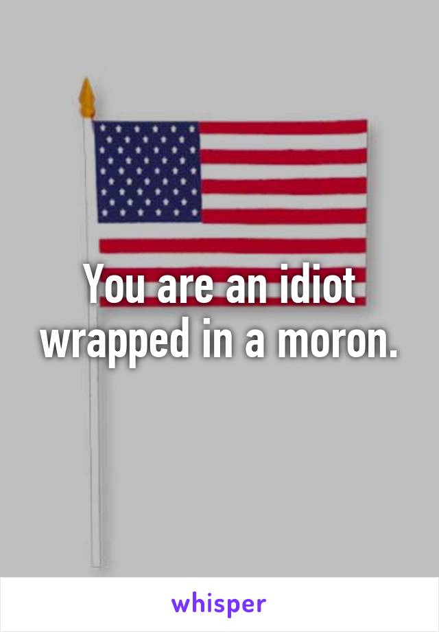 You are an idiot wrapped in a moron.