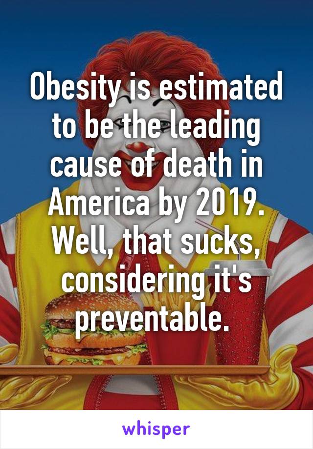 Obesity is estimated to be the leading cause of death in America by 2019. Well, that sucks, considering it's preventable. 
