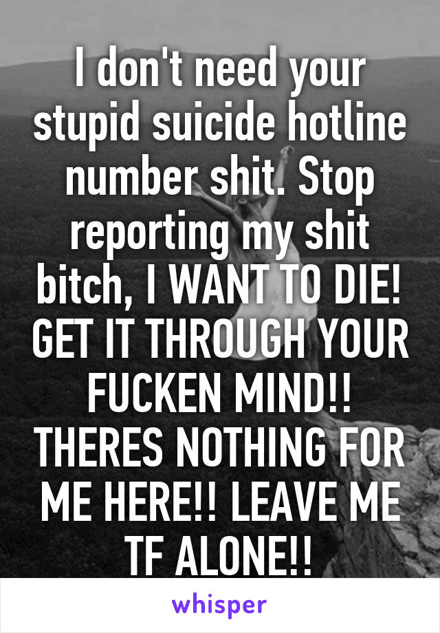 I don't need your stupid suicide hotline number shit. Stop reporting my shit bitch, I WANT TO DIE! GET IT THROUGH YOUR FUCKEN MIND!! THERES NOTHING FOR ME HERE!! LEAVE ME TF ALONE!!