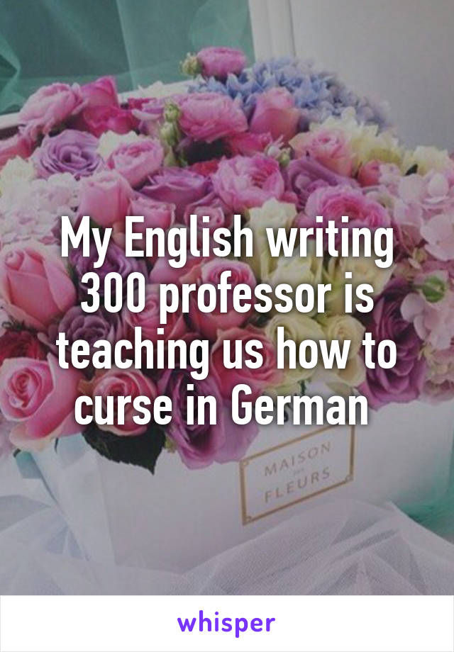 My English writing 300 professor is teaching us how to curse in German 