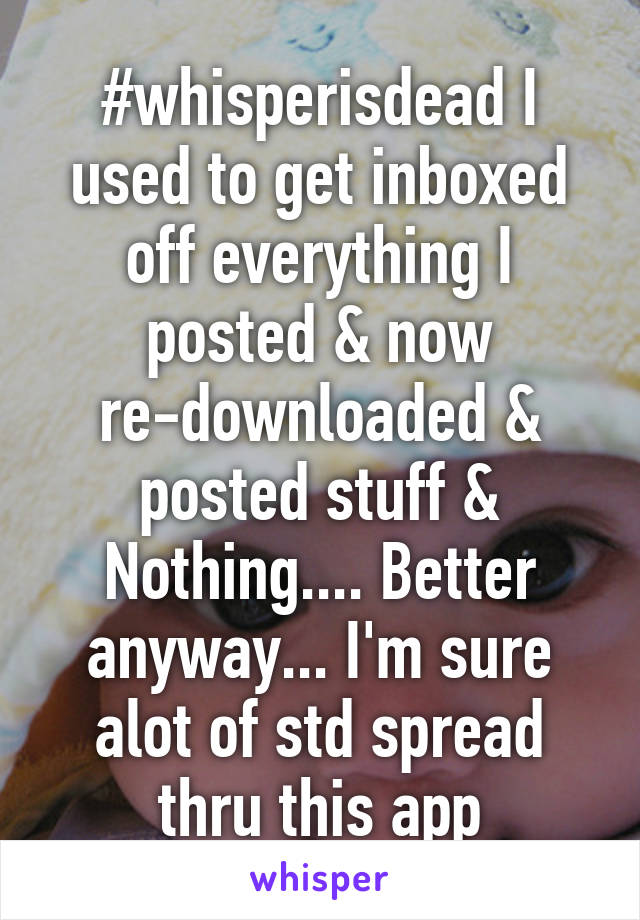 #whisperisdead I used to get inboxed off everything I posted & now re-downloaded & posted stuff & Nothing.... Better anyway... I'm sure alot of std spread thru this app