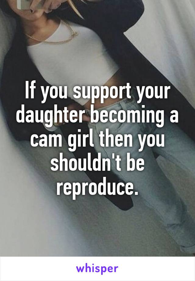 If you support your daughter becoming a cam girl then you shouldn't be reproduce.