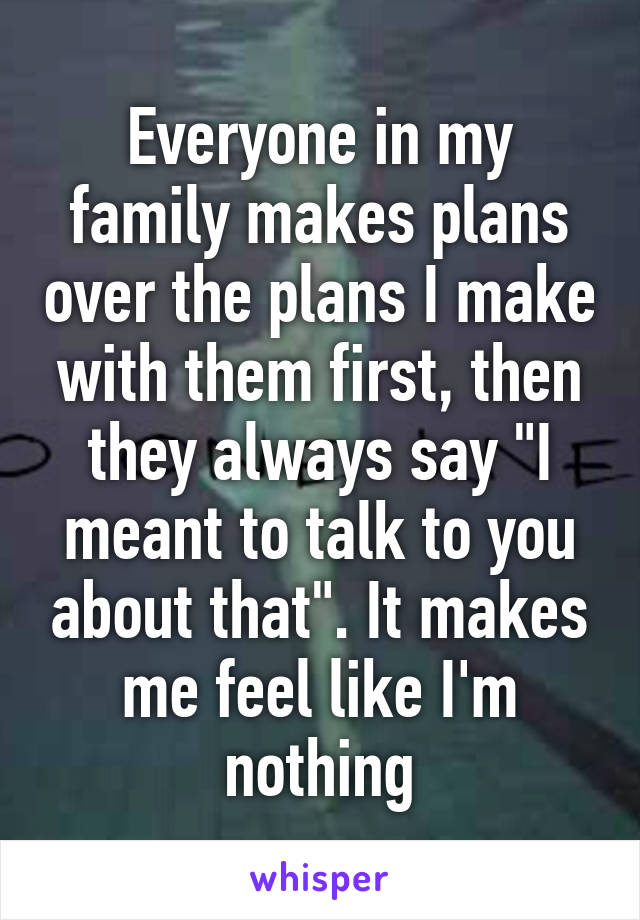 Everyone in my family makes plans over the plans I make with them first, then they always say "I meant to talk to you about that". It makes me feel like I'm nothing