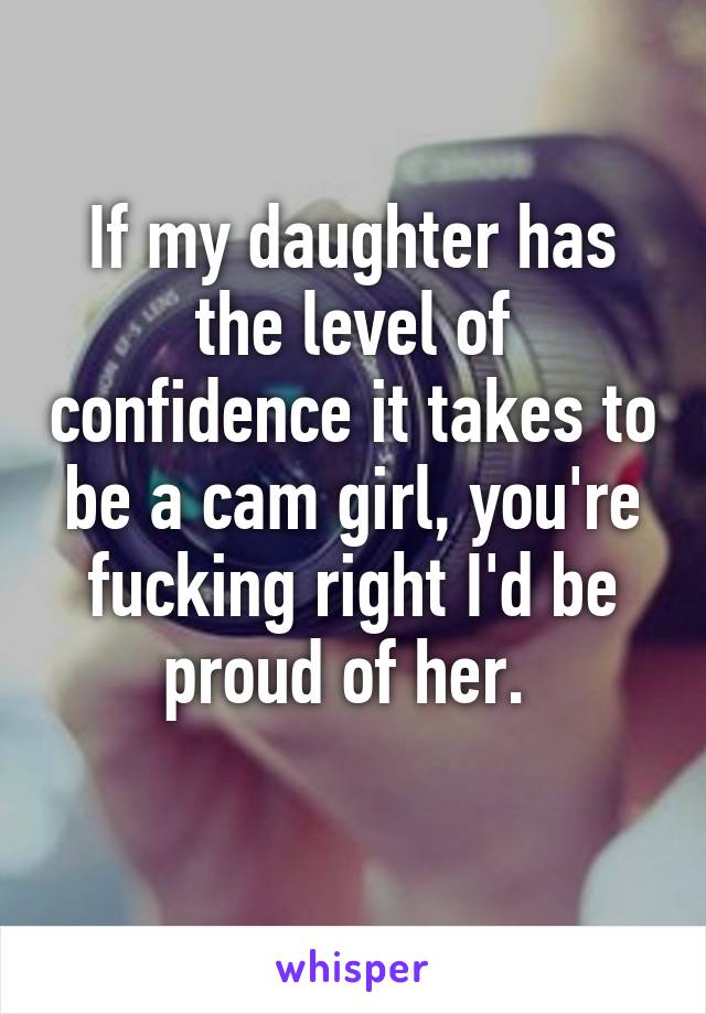 If my daughter has the level of confidence it takes to be a cam girl, you're fucking right I'd be proud of her. 
