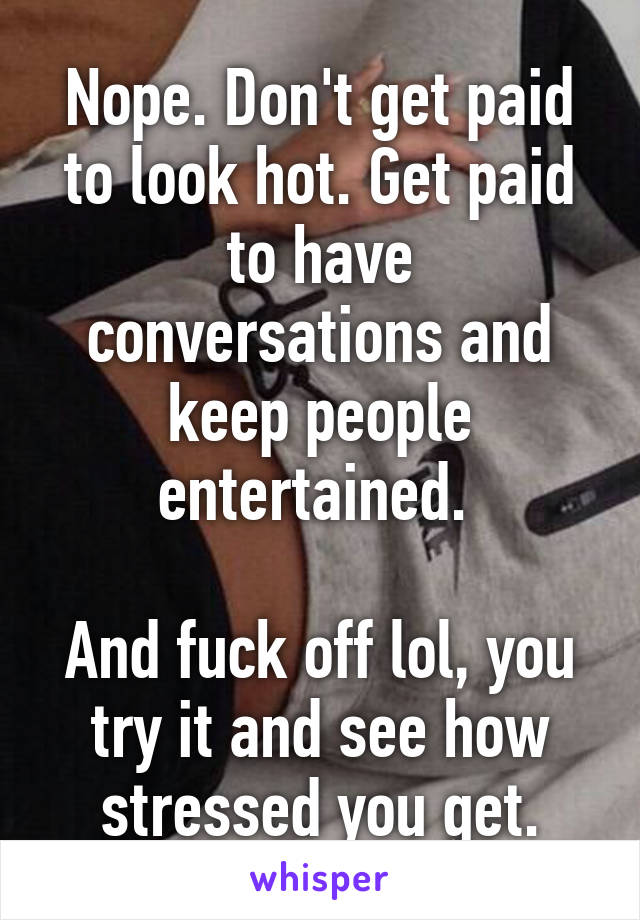 Nope. Don't get paid to look hot. Get paid to have conversations and keep people entertained. 

And fuck off lol, you try it and see how stressed you get.