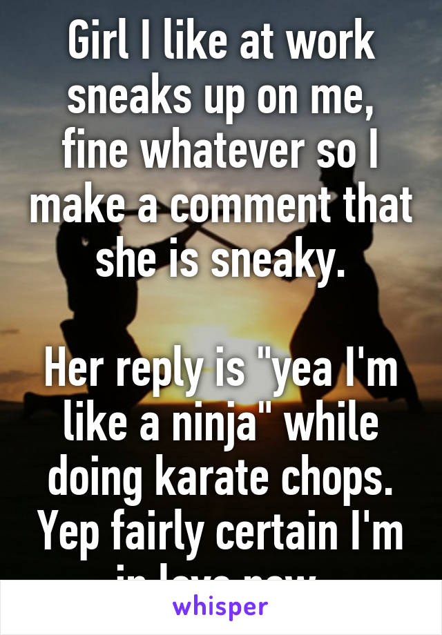 Girl I like at work sneaks up on me, fine whatever so I make a comment that she is sneaky.

Her reply is "yea I'm like a ninja" while doing karate chops. Yep fairly certain I'm in love now.