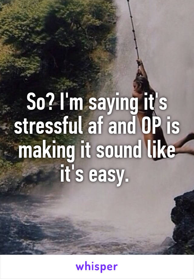 So? I'm saying it's stressful af and OP is making it sound like it's easy. 