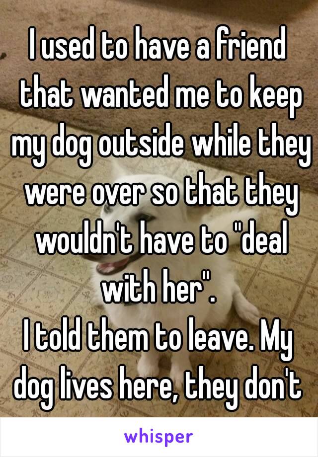 I used to have a friend that wanted me to keep my dog outside while they were over so that they wouldn't have to "deal with her". 
I told them to leave. My dog lives here, they don't 