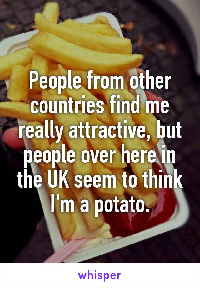 People from other countries find me really attractive, but people over here in the UK seem to think I'm a potato.