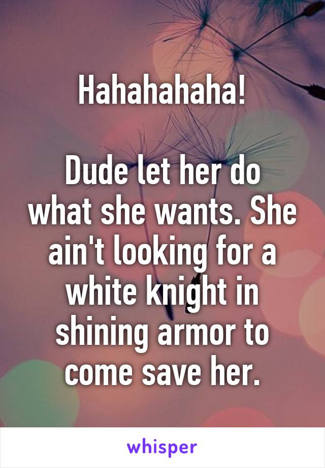 Hahahahaha!

Dude let her do what she wants. She ain't looking for a white knight in shining armor to come save her.