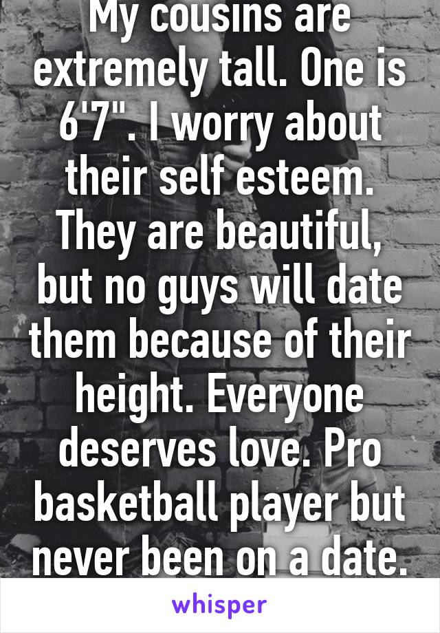 My cousins are extremely tall. One is 6'7". I worry about their self esteem. They are beautiful, but no guys will date them because of their height. Everyone deserves love. Pro basketball player but never been on a date. So sad.