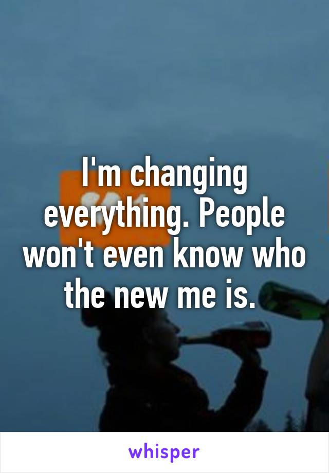 I'm changing everything. People won't even know who the new me is. 