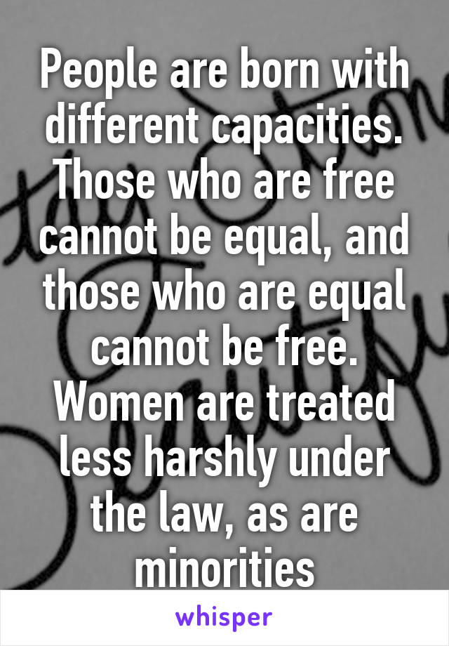 People are born with different capacities. Those who are free cannot be equal, and those who are equal cannot be free. Women are treated less harshly under the law, as are minorities