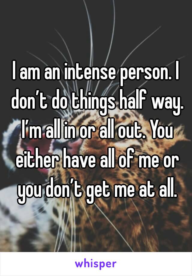 I am an intense person. I don’t do things half way. I’m all in or all out. You either have all of me or you don’t get me at all.