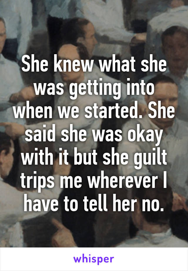 She knew what she was getting into when we started. She said she was okay with it but she guilt trips me wherever I have to tell her no.