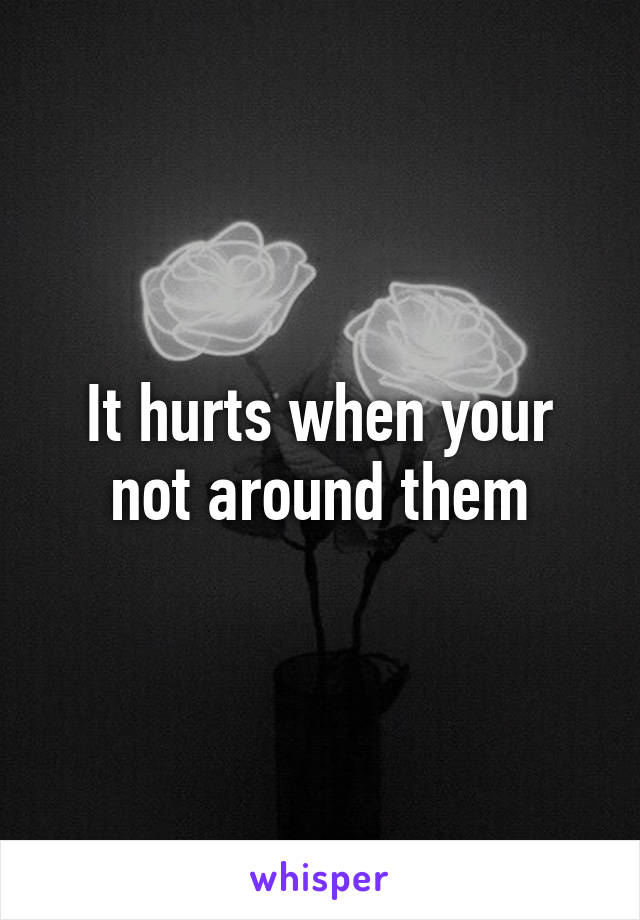 It hurts when your not around them