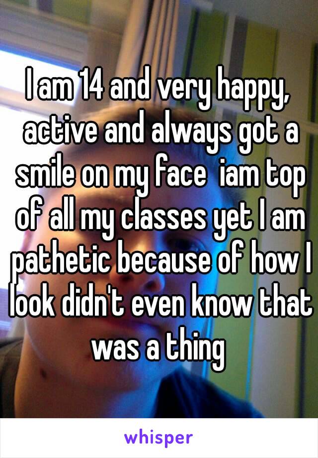 I am 14 and very happy, active and always got a smile on my face  iam top of all my classes yet I am pathetic because of how I look didn't even know that was a thing 
