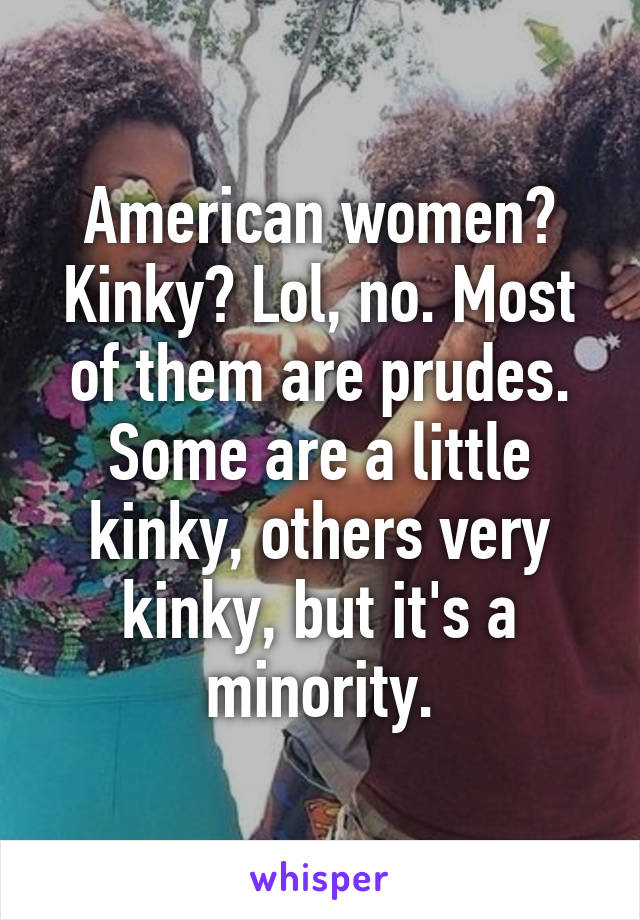 American women? Kinky? Lol, no. Most of them are prudes. Some are a little kinky, others very kinky, but it's a minority.