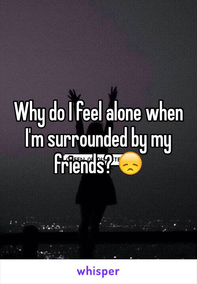 Why do I feel alone when I'm surrounded by my friends? 😞