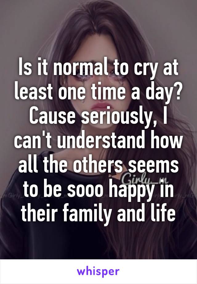 Is it normal to cry at least one time a day? Cause seriously, I can't understand how all the others seems to be sooo happy in their family and life