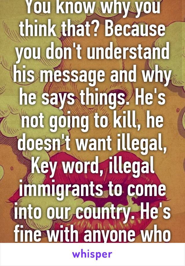 You know why you think that? Because you don't understand his message and why he says things. He's not going to kill, he doesn't want illegal, Key word, illegal immigrants to come into our country. He's fine with anyone who comes legally. 