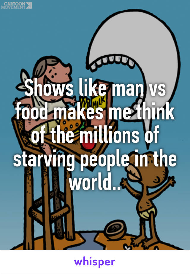 Shows like man vs food makes me think of the millions of starving people in the world..