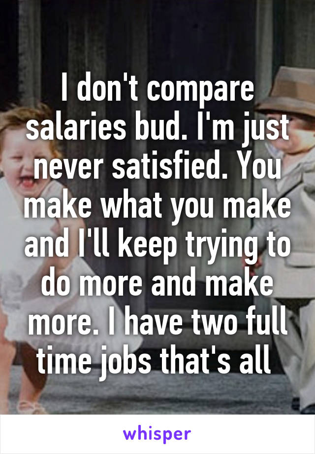 I don't compare salaries bud. I'm just never satisfied. You make what you make and I'll keep trying to do more and make more. I have two full time jobs that's all 