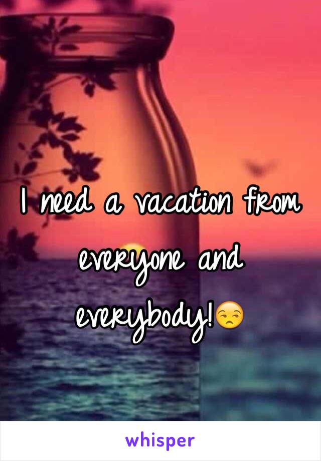 I need a vacation from everyone and everybody!😒