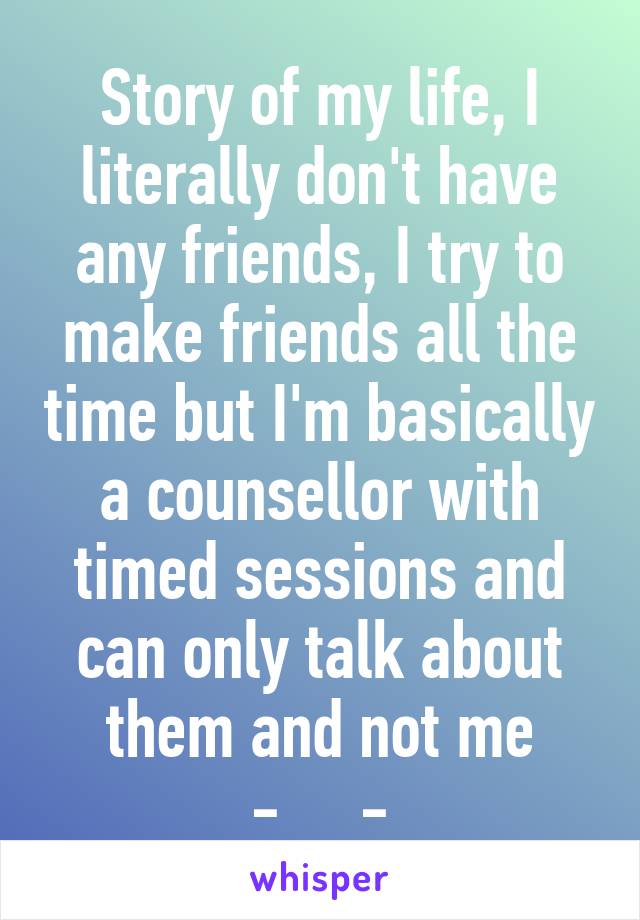 Story of my life, I literally don't have any friends, I try to make friends all the time but I'm basically a counsellor with timed sessions and can only talk about them and not me -__-