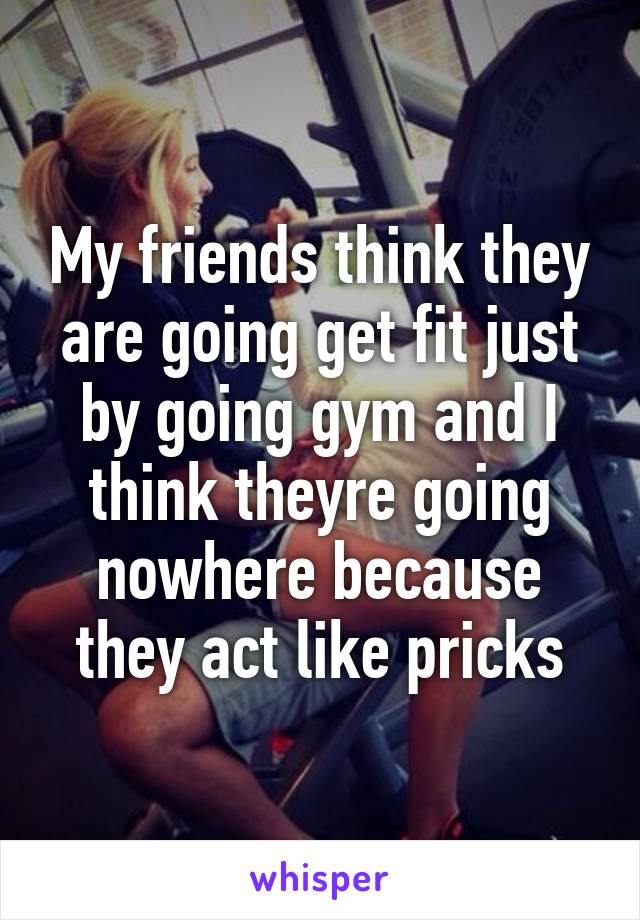 My friends think they are going get fit just by going gym and I think theyre going nowhere because they act like pricks