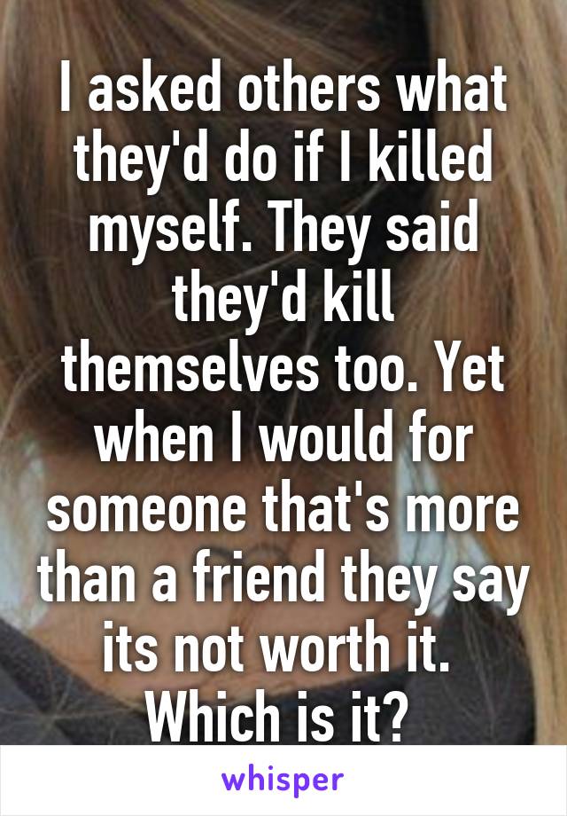 I asked others what they'd do if I killed myself. They said they'd kill themselves too. Yet when I would for someone that's more than a friend they say its not worth it. 
Which is it? 